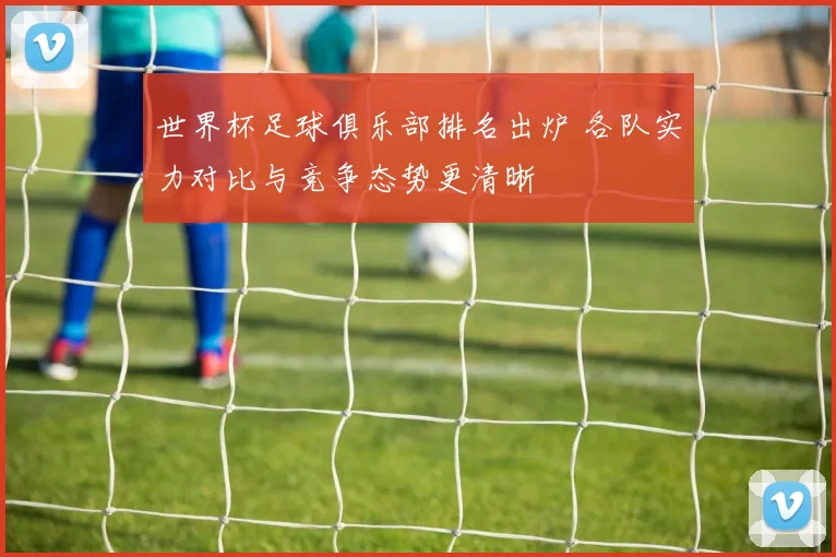 世界杯足球俱乐部排名出炉 各队实力对比与竞争态势更清晰
