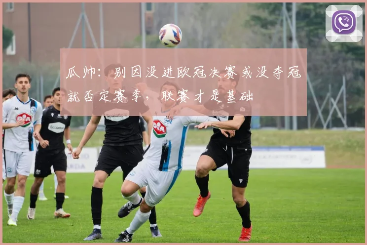 瓜帅:别因没进欧冠决赛或没夺冠就否定赛季,联赛才是基础