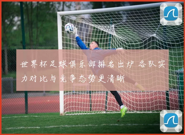 世界杯足球俱乐部排名出炉 各队实力对比与竞争态势更清晰