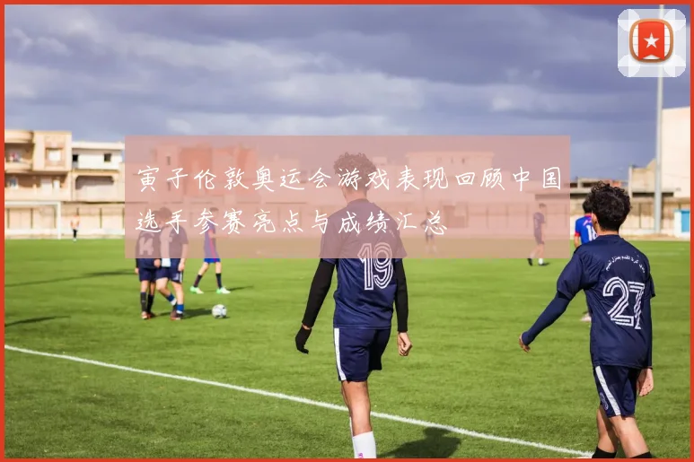 寅子伦敦奥运会游戏表现回顾中国选手参赛亮点与成绩汇总