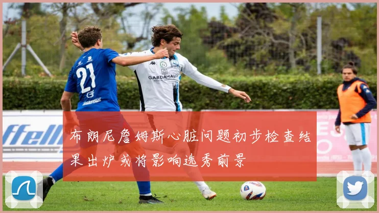布朗尼詹姆斯心脏问题初步检查结果出炉或将影响选秀前景