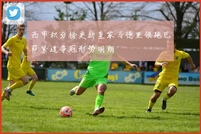 西甲积分榜更新皇家马德里领跑巴萨紧追争冠形势明朗