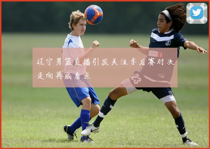 辽宁男篮直播引发关注季后赛对决走向再成看点