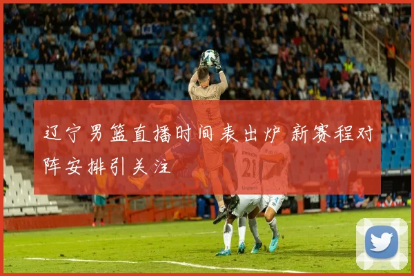 辽宁男篮直播时间表出炉 新赛程对阵安排引关注