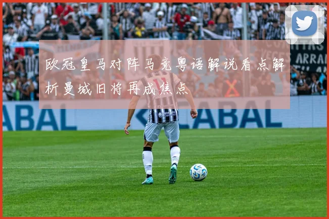 欧冠皇马对阵马竞粤语解说看点解析曼城旧将再成焦点
