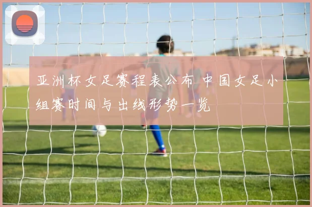 亚洲杯女足赛程表公布 中国女足小组赛时间与出线形势一览