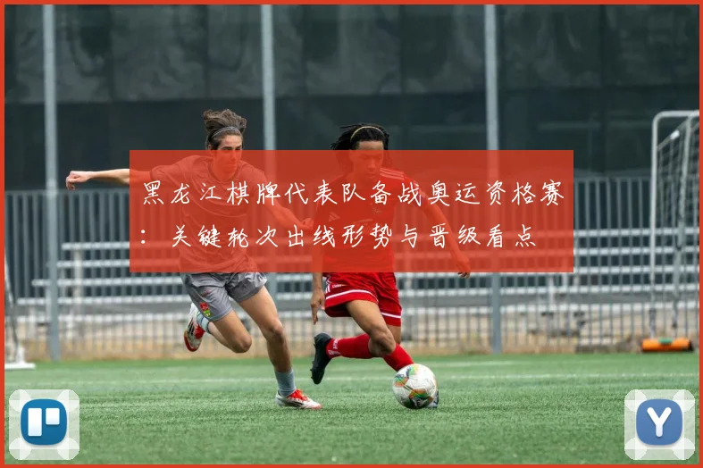 黑龙江棋牌代表队备战奥运资格赛：关键轮次出线形势与晋级看点