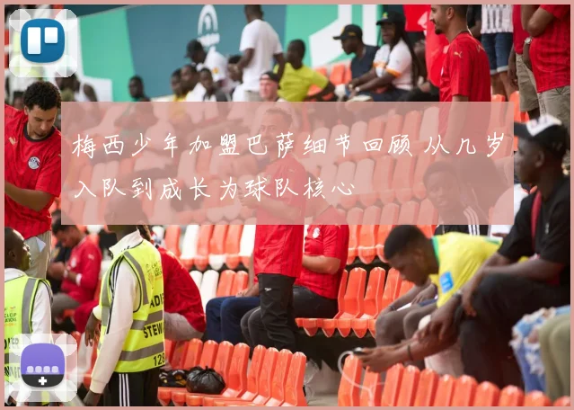梅西少年加盟巴萨细节回顾 从几岁入队到成长为球队核心