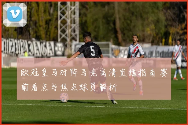 欧冠皇马对阵马竞高清直播指南 赛前看点与焦点球员解析
