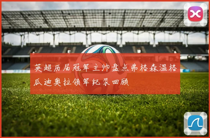 英超历届冠军主帅盘点弗格森温格瓜迪奥拉领军纪录回顾