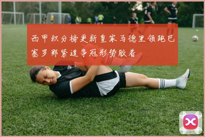 西甲积分榜更新皇家马德里领跑巴塞罗那紧追争冠形势胶着