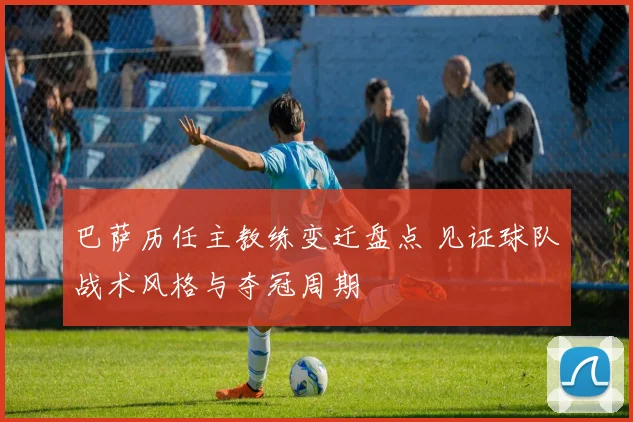 巴萨历任主教练变迁盘点 见证球队战术风格与夺冠周期