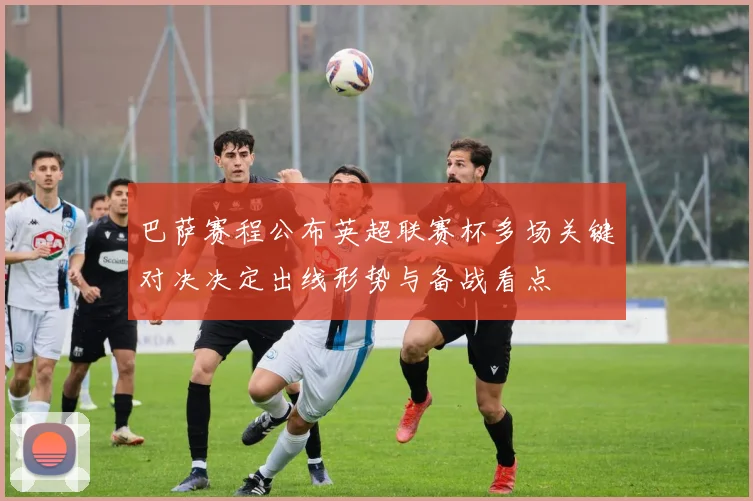 巴萨赛程公布英超联赛杯多场关键对决决定出线形势与备战看点