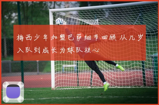 梅西少年加盟巴萨细节回顾 从几岁入队到成长为球队核心