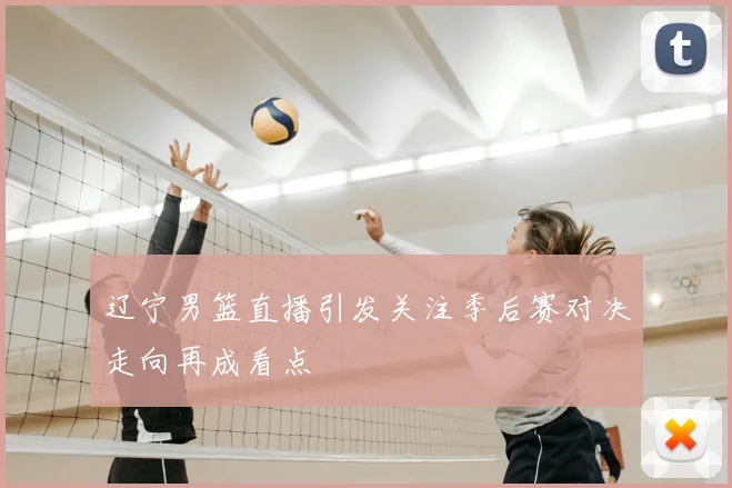 辽宁男篮直播引发关注季后赛对决走向再成看点